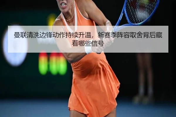 曼联清洗边锋动作持续升温，新赛季阵容取舍背后藏着哪些信号
